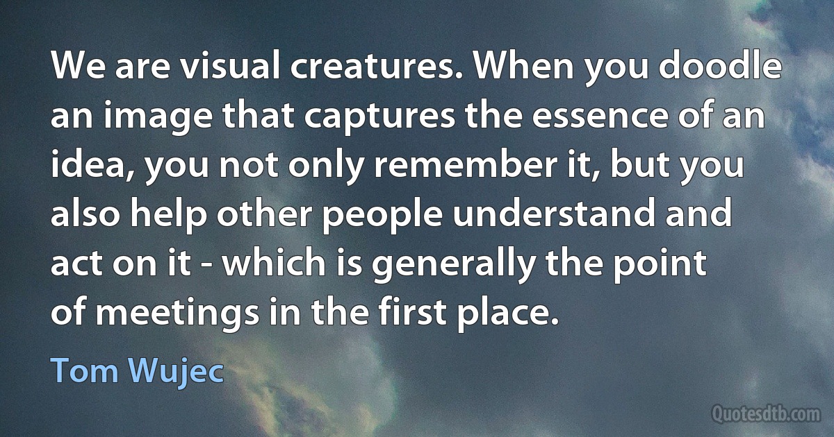 We are visual creatures. When you doodle an image that captures the essence of an idea, you not only remember it, but you also help other people understand and act on it - which is generally the point of meetings in the first place. (Tom Wujec)