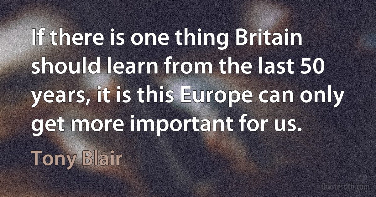 If there is one thing Britain should learn from the last 50 years, it is this Europe can only get more important for us. (Tony Blair)