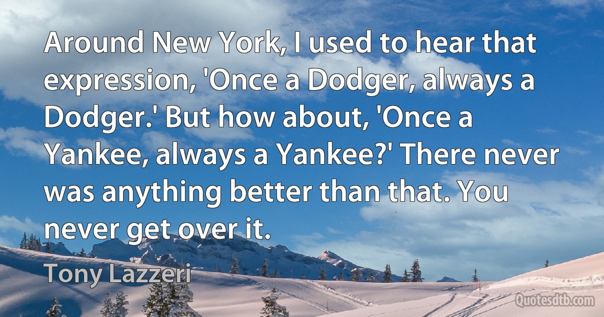 Around New York, I used to hear that expression, 'Once a Dodger, always a Dodger.' But how about, 'Once a Yankee, always a Yankee?' There never was anything better than that. You never get over it. (Tony Lazzeri)