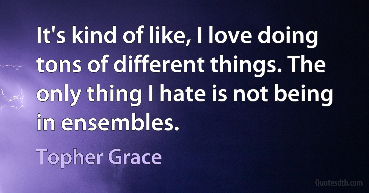 It's kind of like, I love doing tons of different things. The only thing I hate is not being in ensembles. (Topher Grace)