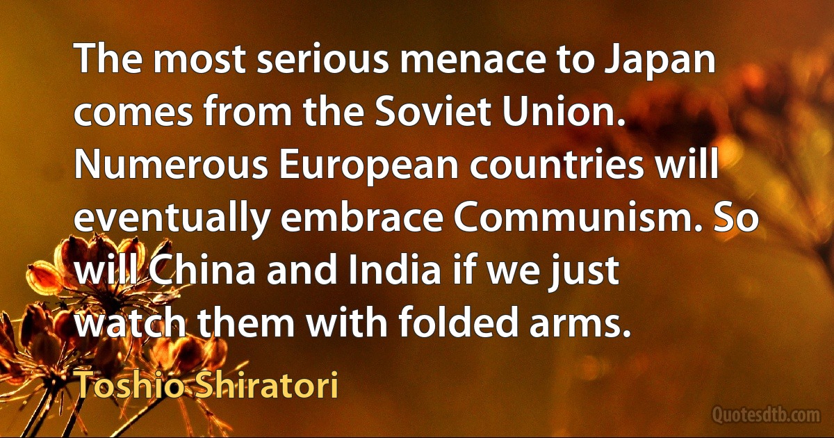 The most serious menace to Japan comes from the Soviet Union. Numerous European countries will eventually embrace Communism. So will China and India if we just watch them with folded arms. (Toshio Shiratori)