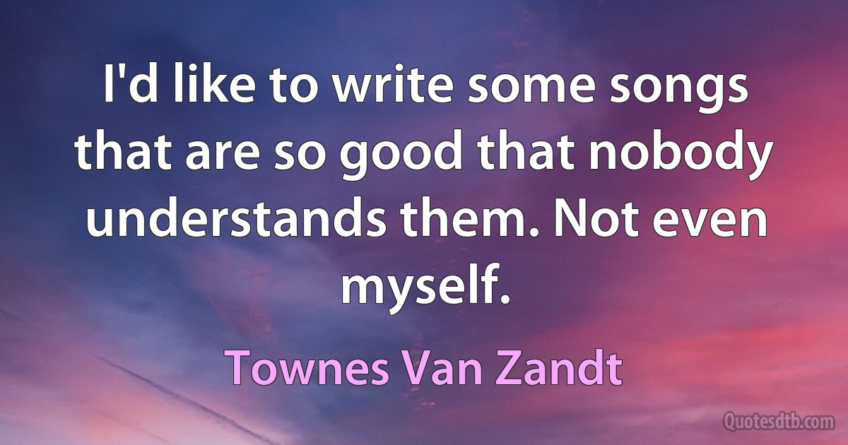 I'd like to write some songs that are so good that nobody understands them. Not even myself. (Townes Van Zandt)