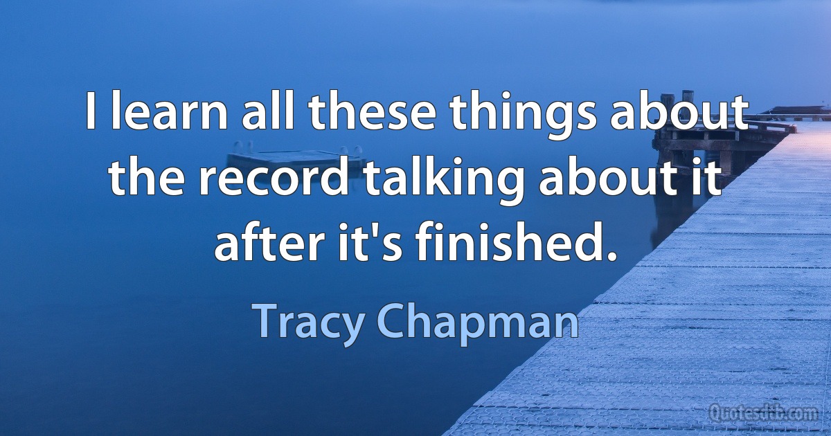 I learn all these things about the record talking about it after it's finished. (Tracy Chapman)