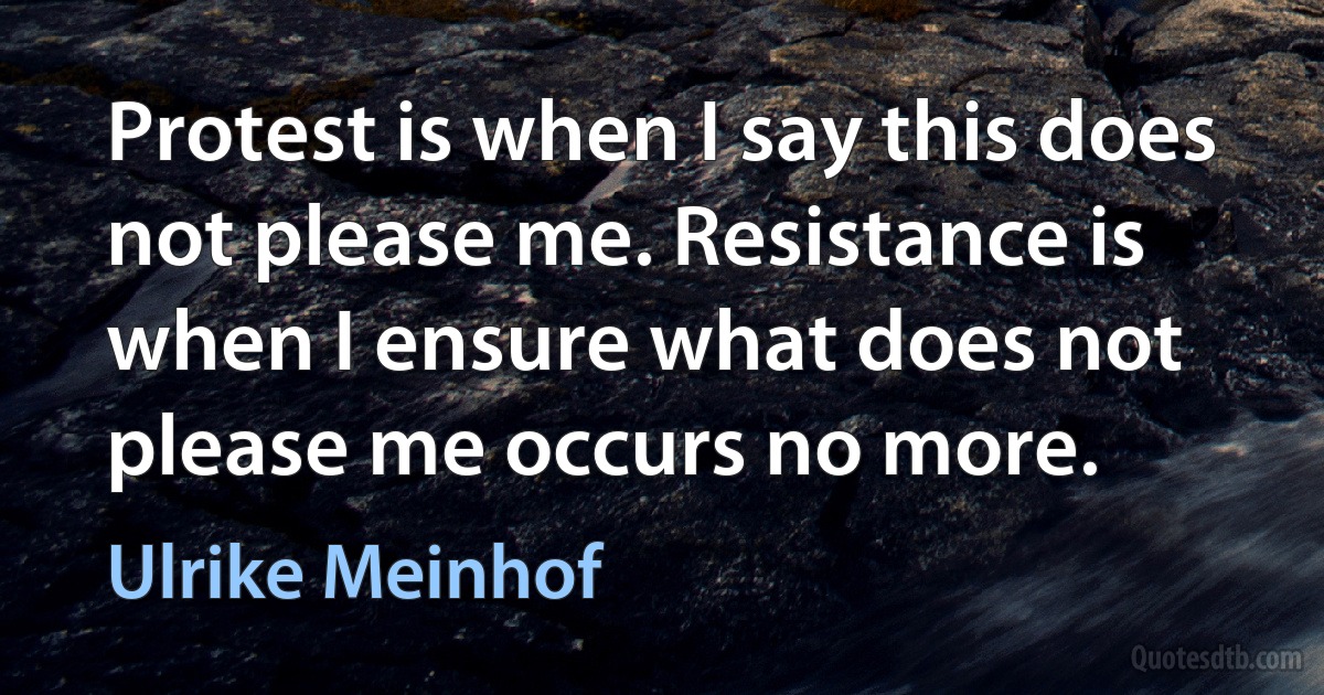 Protest is when I say this does not please me. Resistance is when I ensure what does not please me occurs no more. (Ulrike Meinhof)