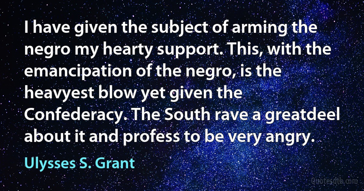 I have given the subject of arming the negro my hearty support. This, with the emancipation of the negro, is the heavyest blow yet given the Confederacy. The South rave a greatdeel about it and profess to be very angry. (Ulysses S. Grant)