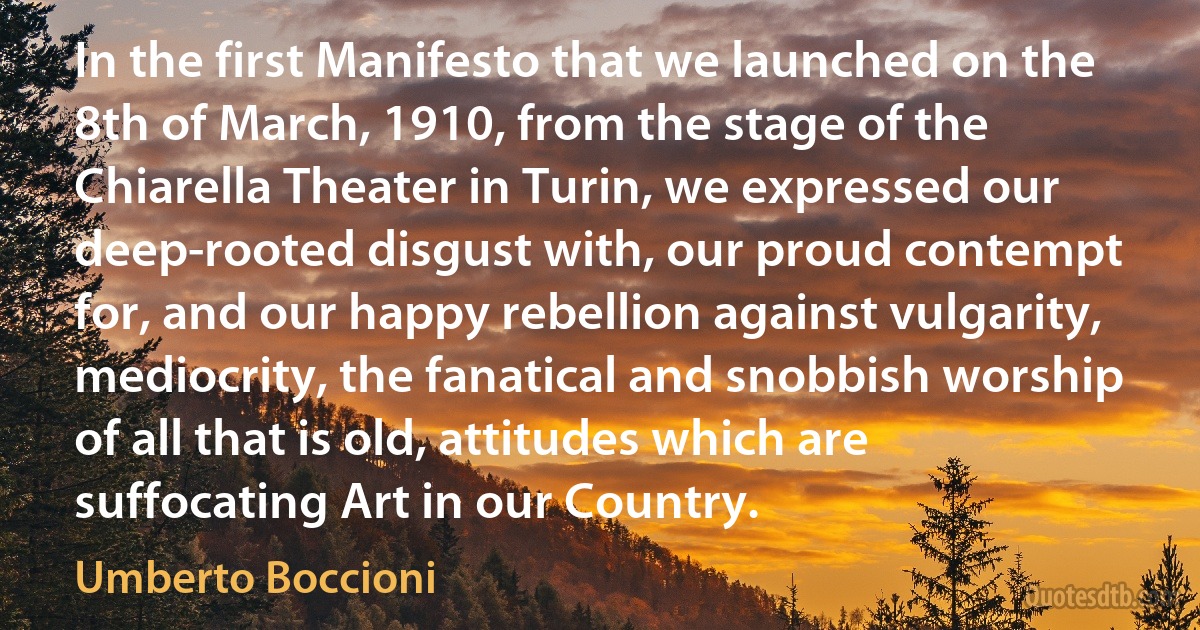 In the first Manifesto that we launched on the 8th of March, 1910, from the stage of the Chiarella Theater in Turin, we expressed our deep-rooted disgust with, our proud contempt for, and our happy rebellion against vulgarity, mediocrity, the fanatical and snobbish worship of all that is old, attitudes which are suffocating Art in our Country. (Umberto Boccioni)