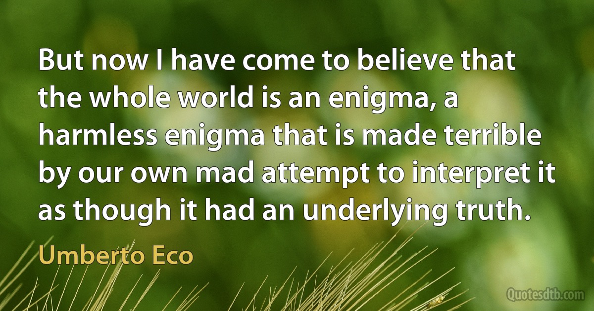 But now I have come to believe that the whole world is an enigma, a harmless enigma that is made terrible by our own mad attempt to interpret it as though it had an underlying truth. (Umberto Eco)