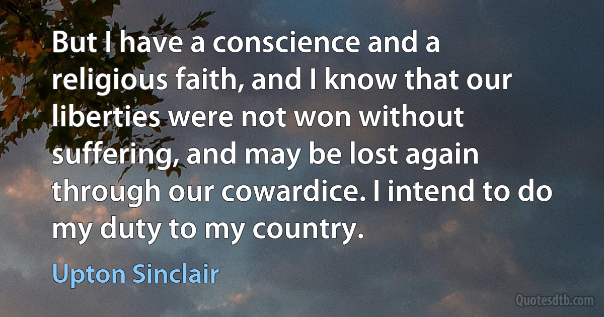 But I have a conscience and a religious faith, and I know that our liberties were not won without suffering, and may be lost again through our cowardice. I intend to do my duty to my country. (Upton Sinclair)