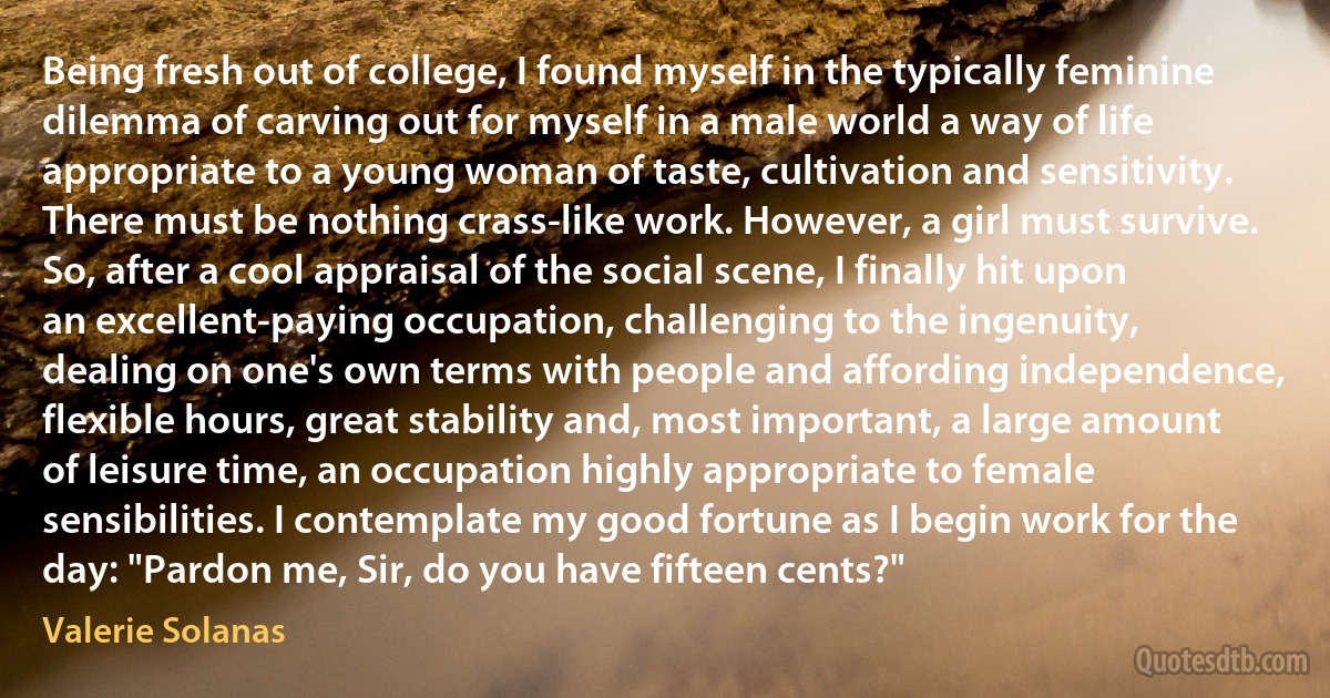 Being fresh out of college, I found myself in the typically feminine dilemma of carving out for myself in a male world a way of life appropriate to a young woman of taste, cultivation and sensitivity. There must be nothing crass-like work. However, a girl must survive. So, after a cool appraisal of the social scene, I finally hit upon an excellent-paying occupation, challenging to the ingenuity, dealing on one's own terms with people and affording independence, flexible hours, great stability and, most important, a large amount of leisure time, an occupation highly appropriate to female sensibilities. I contemplate my good fortune as I begin work for the day: "Pardon me, Sir, do you have fifteen cents?" (Valerie Solanas)