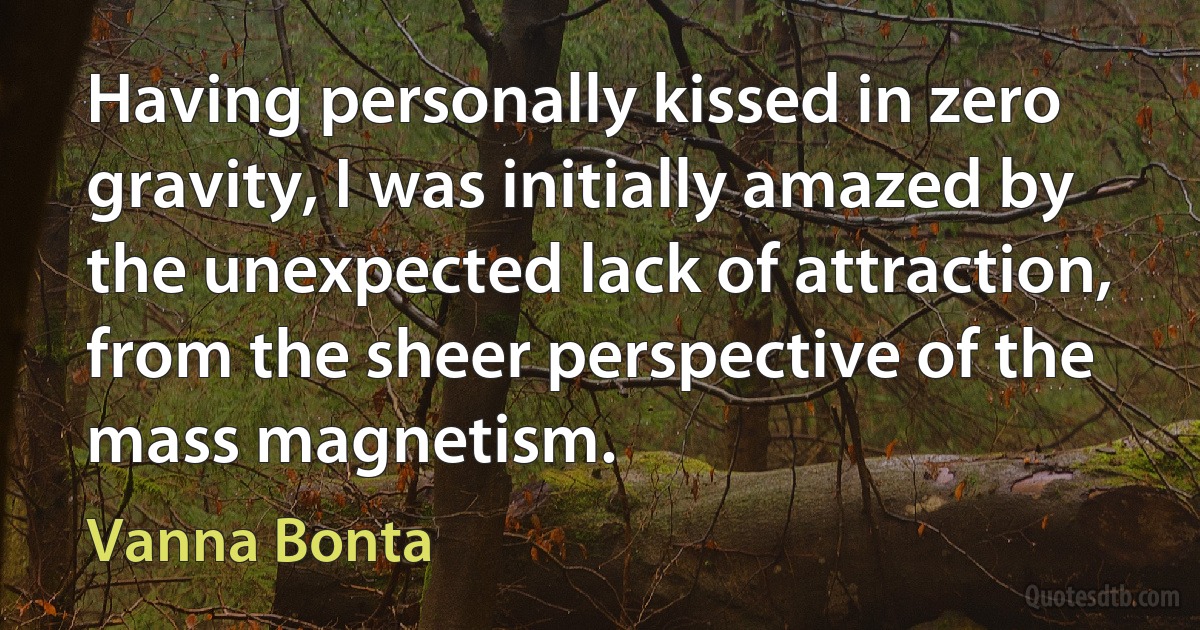 Having personally kissed in zero gravity, I was initially amazed by the unexpected lack of attraction, from the sheer perspective of the mass magnetism. (Vanna Bonta)