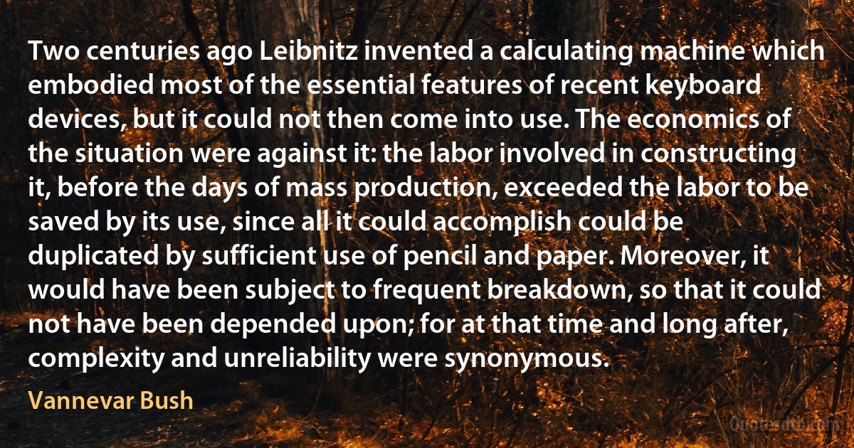 Two centuries ago Leibnitz invented a calculating machine which embodied most of the essential features of recent keyboard devices, but it could not then come into use. The economics of the situation were against it: the labor involved in constructing it, before the days of mass production, exceeded the labor to be saved by its use, since all it could accomplish could be duplicated by sufficient use of pencil and paper. Moreover, it would have been subject to frequent breakdown, so that it could not have been depended upon; for at that time and long after, complexity and unreliability were synonymous. (Vannevar Bush)