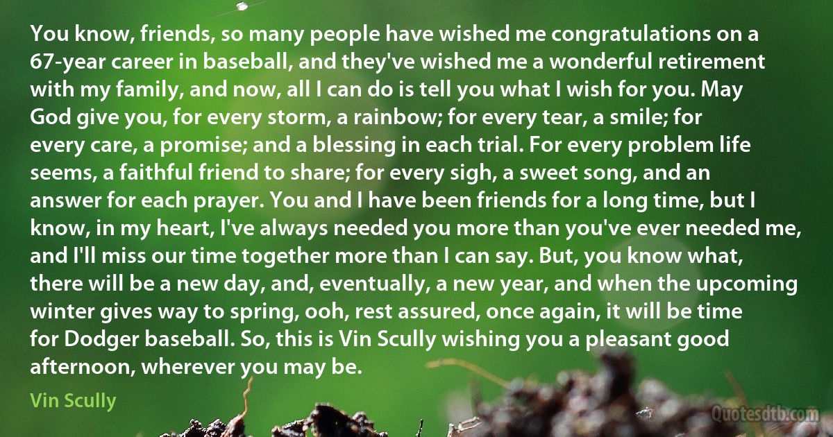 You know, friends, so many people have wished me congratulations on a 67-year career in baseball, and they've wished me a wonderful retirement with my family, and now, all I can do is tell you what I wish for you. May God give you, for every storm, a rainbow; for every tear, a smile; for every care, a promise; and a blessing in each trial. For every problem life seems, a faithful friend to share; for every sigh, a sweet song, and an answer for each prayer. You and I have been friends for a long time, but I know, in my heart, I've always needed you more than you've ever needed me, and I'll miss our time together more than I can say. But, you know what, there will be a new day, and, eventually, a new year, and when the upcoming winter gives way to spring, ooh, rest assured, once again, it will be time for Dodger baseball. So, this is Vin Scully wishing you a pleasant good afternoon, wherever you may be. (Vin Scully)