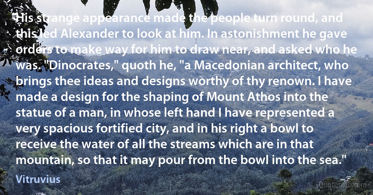 His strange appearance made the people turn round, and this led Alexander to look at him. In astonishment he gave orders to make way for him to draw near, and asked who he was. "Dinocrates," quoth he, "a Macedonian architect, who brings thee ideas and designs worthy of thy renown. I have made a design for the shaping of Mount Athos into the statue of a man, in whose left hand I have represented a very spacious fortified city, and in his right a bowl to receive the water of all the streams which are in that mountain, so that it may pour from the bowl into the sea." (Vitruvius)