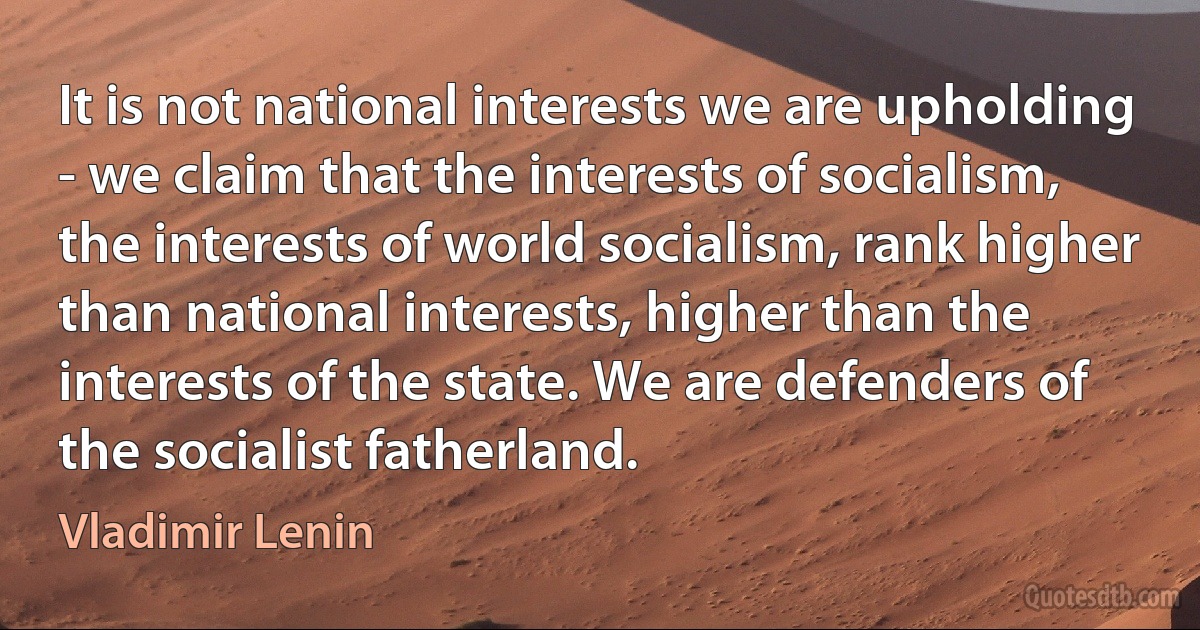 It is not national interests we are upholding - we claim that the interests of socialism, the interests of world socialism, rank higher than national interests, higher than the interests of the state. We are defenders of the socialist fatherland. (Vladimir Lenin)