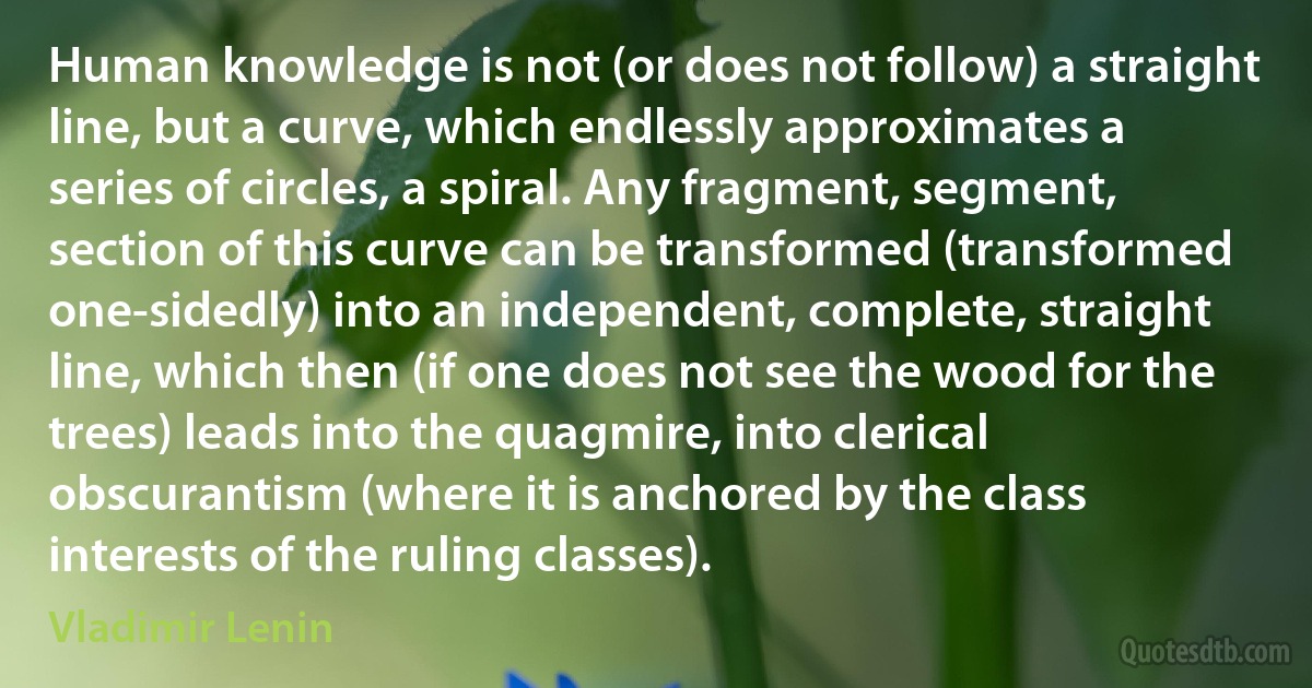 Human knowledge is not (or does not follow) a straight line, but a curve, which endlessly approximates a series of circles, a spiral. Any fragment, segment, section of this curve can be transformed (transformed one-sidedly) into an independent, complete, straight line, which then (if one does not see the wood for the trees) leads into the quagmire, into clerical obscurantism (where it is anchored by the class interests of the ruling classes). (Vladimir Lenin)