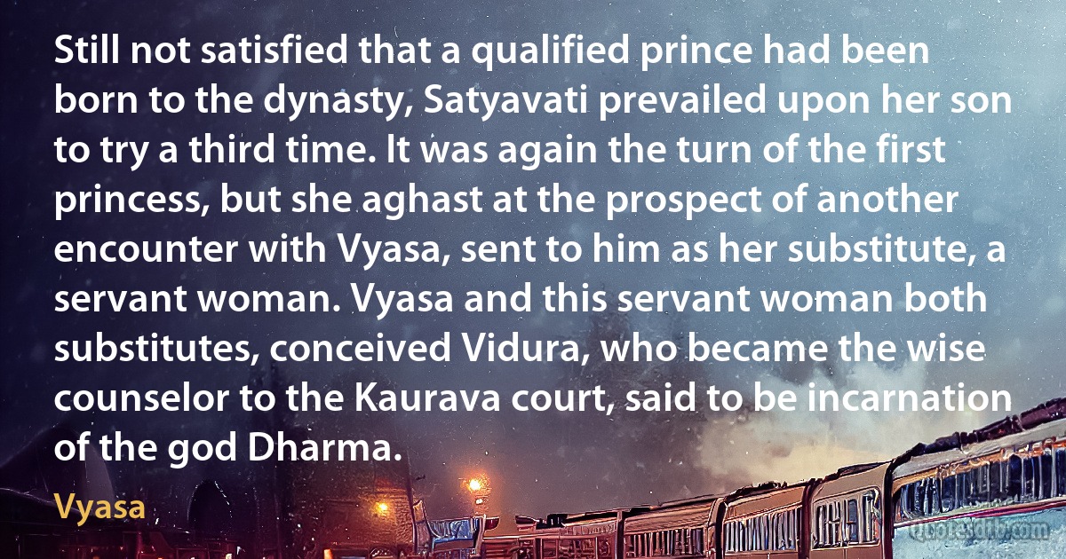 Still not satisfied that a qualified prince had been born to the dynasty, Satyavati prevailed upon her son to try a third time. It was again the turn of the first princess, but she aghast at the prospect of another encounter with Vyasa, sent to him as her substitute, a servant woman. Vyasa and this servant woman both substitutes, conceived Vidura, who became the wise counselor to the Kaurava court, said to be incarnation of the god Dharma. (Vyasa)