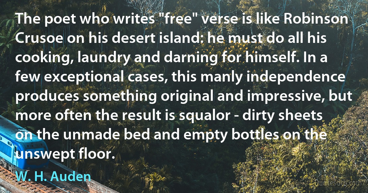 The poet who writes "free" verse is like Robinson Crusoe on his desert island: he must do all his cooking, laundry and darning for himself. In a few exceptional cases, this manly independence produces something original and impressive, but more often the result is squalor - dirty sheets on the unmade bed and empty bottles on the unswept floor. (W. H. Auden)