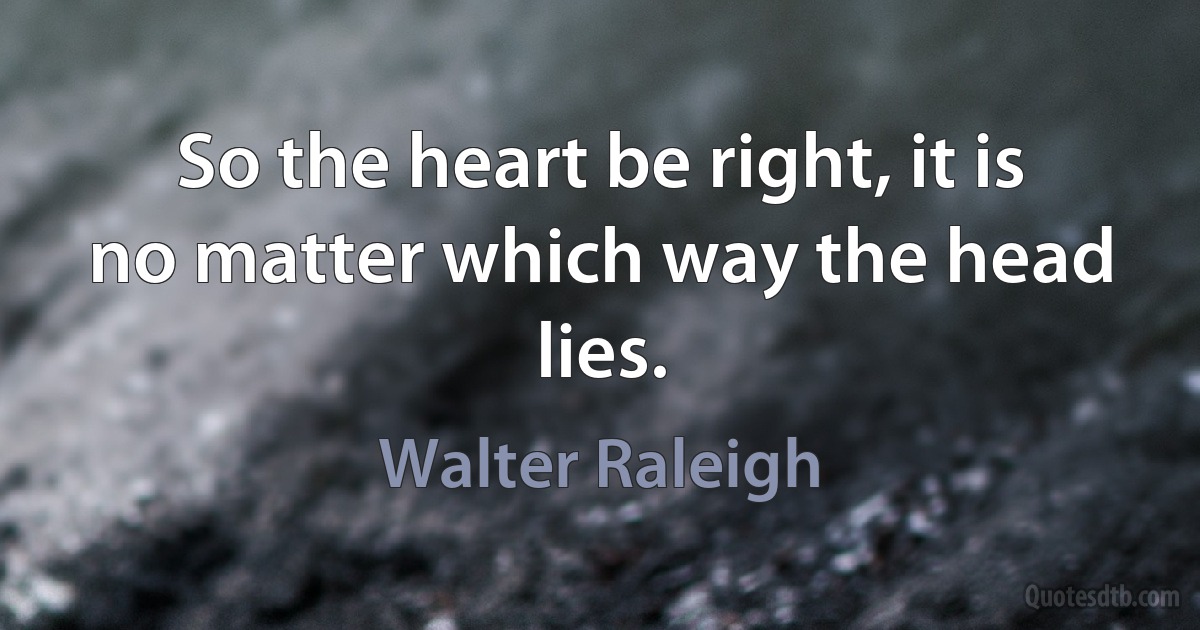 So the heart be right, it is no matter which way the head lies. (Walter Raleigh)