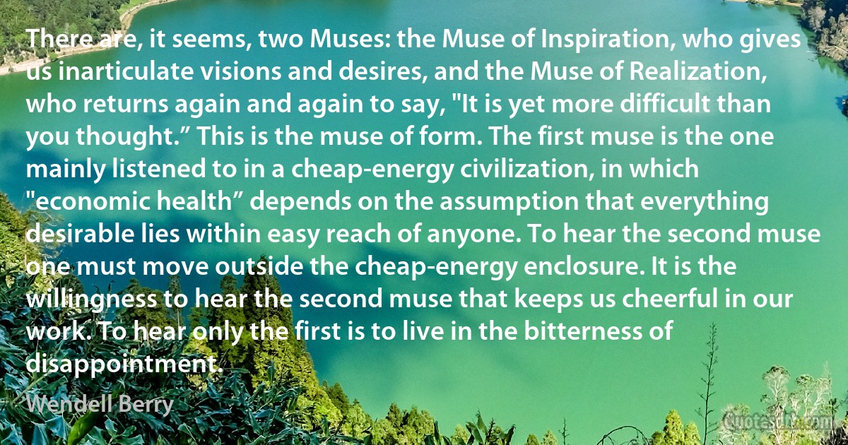 There are, it seems, two Muses: the Muse of Inspiration, who gives us inarticulate visions and desires, and the Muse of Realization, who returns again and again to say, "It is yet more difficult than you thought.” This is the muse of form. The first muse is the one mainly listened to in a cheap-energy civilization, in which "economic health” depends on the assumption that everything desirable lies within easy reach of anyone. To hear the second muse one must move outside the cheap-energy enclosure. It is the willingness to hear the second muse that keeps us cheerful in our work. To hear only the first is to live in the bitterness of disappointment. (Wendell Berry)