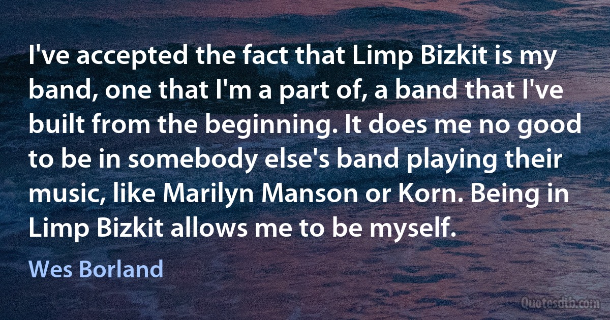 I've accepted the fact that Limp Bizkit is my band, one that I'm a part of, a band that I've built from the beginning. It does me no good to be in somebody else's band playing their music, like Marilyn Manson or Korn. Being in Limp Bizkit allows me to be myself. (Wes Borland)