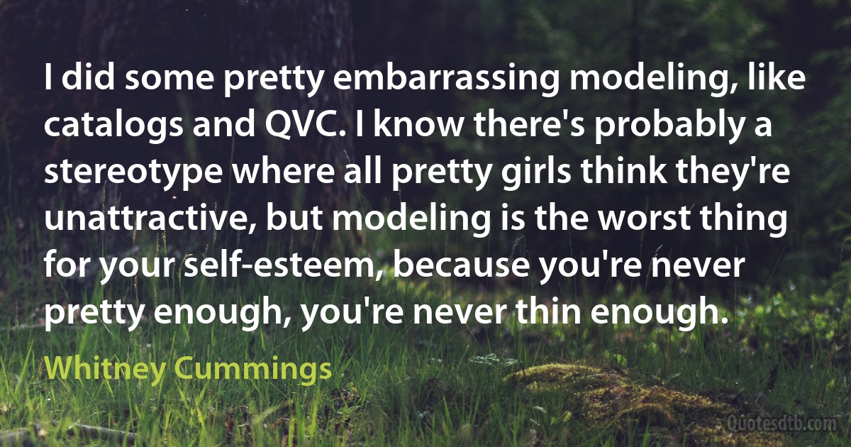 I did some pretty embarrassing modeling, like catalogs and QVC. I know there's probably a stereotype where all pretty girls think they're unattractive, but modeling is the worst thing for your self-esteem, because you're never pretty enough, you're never thin enough. (Whitney Cummings)