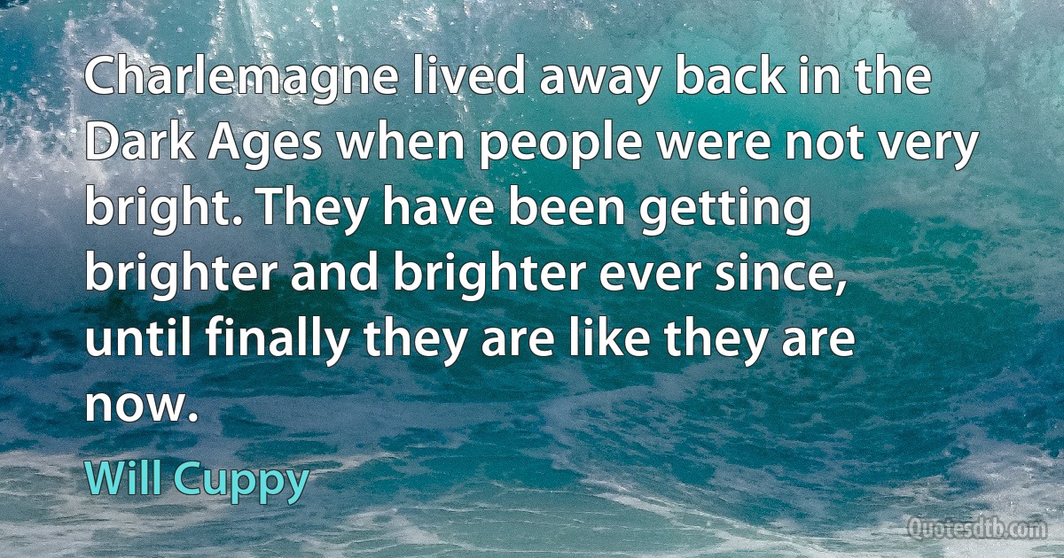 Charlemagne lived away back in the Dark Ages when people were not very bright. They have been getting brighter and brighter ever since, until finally they are like they are now. (Will Cuppy)