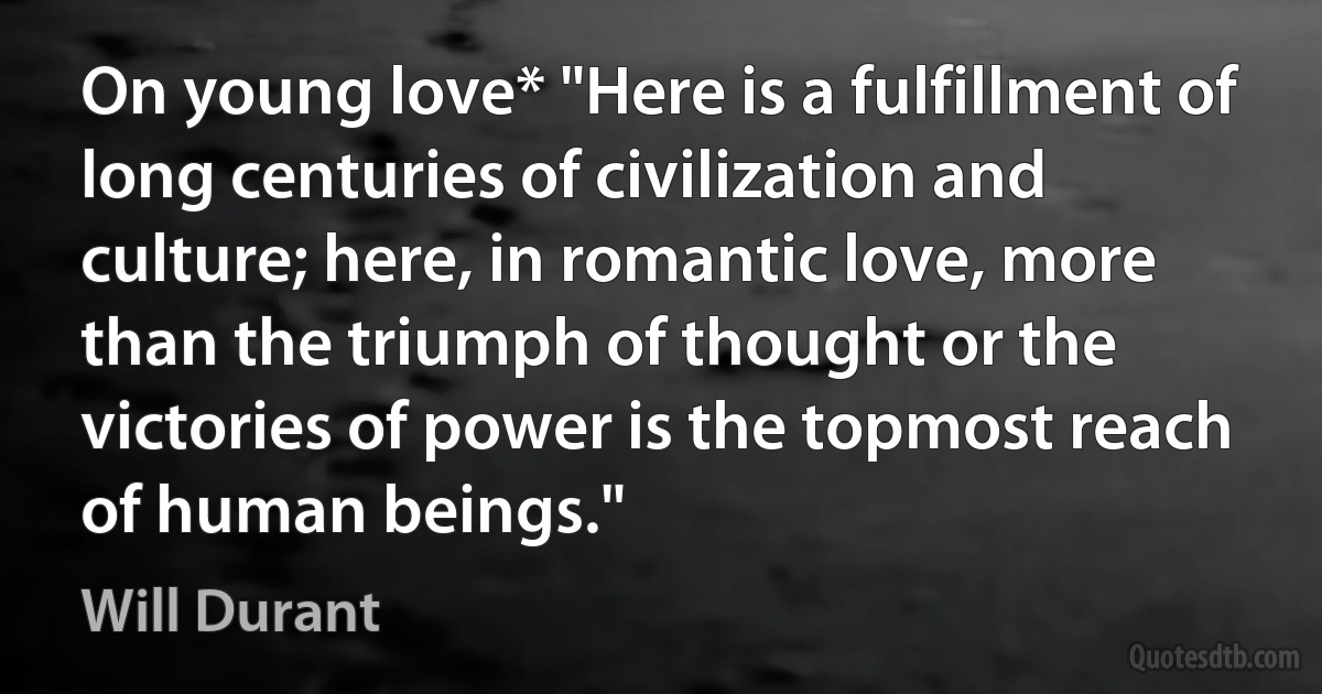 On young love* "Here is a fulfillment of long centuries of civilization and culture; here, in romantic love, more than the triumph of thought or the victories of power is the topmost reach of human beings." (Will Durant)