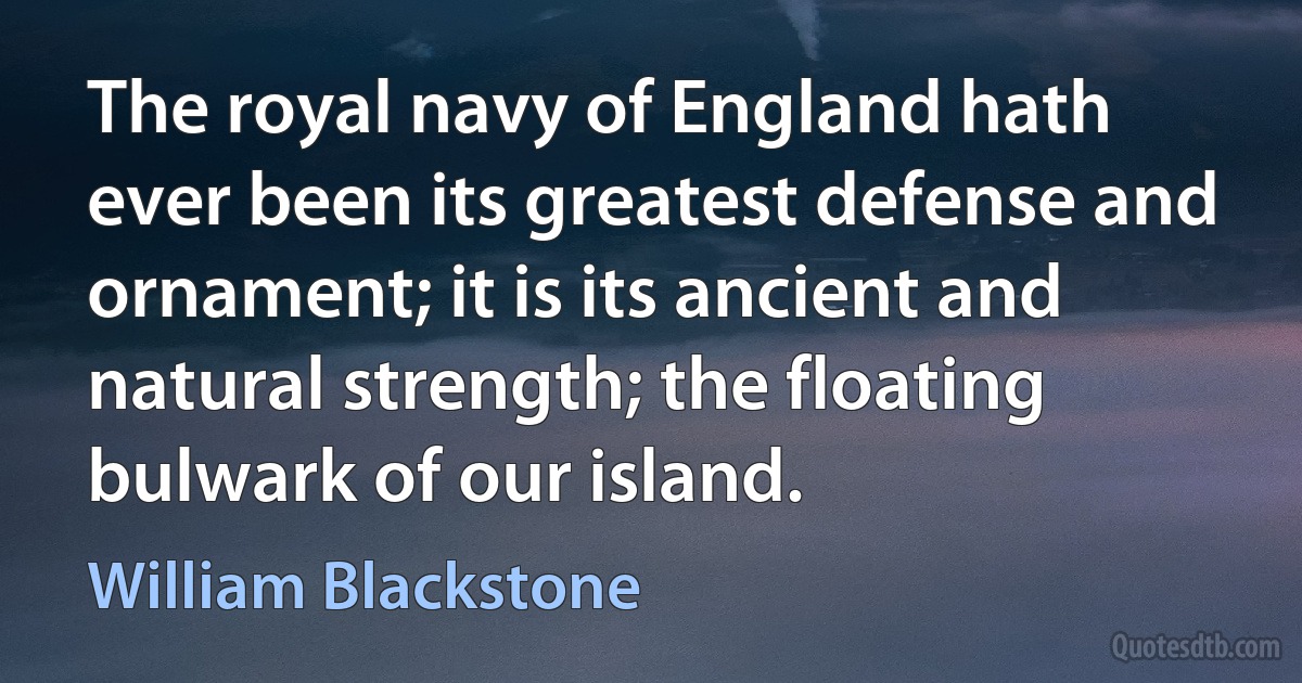 The royal navy of England hath ever been its greatest defense and ornament; it is its ancient and natural strength; the floating bulwark of our island. (William Blackstone)