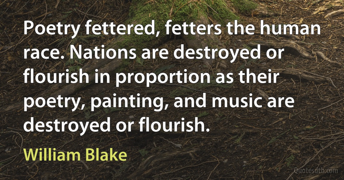 Poetry fettered, fetters the human race. Nations are destroyed or flourish in proportion as their poetry, painting, and music are destroyed or flourish. (William Blake)