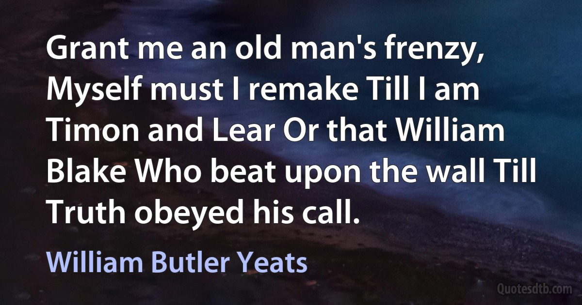 Grant me an old man's frenzy, Myself must I remake Till I am Timon and Lear Or that William Blake Who beat upon the wall Till Truth obeyed his call. (William Butler Yeats)