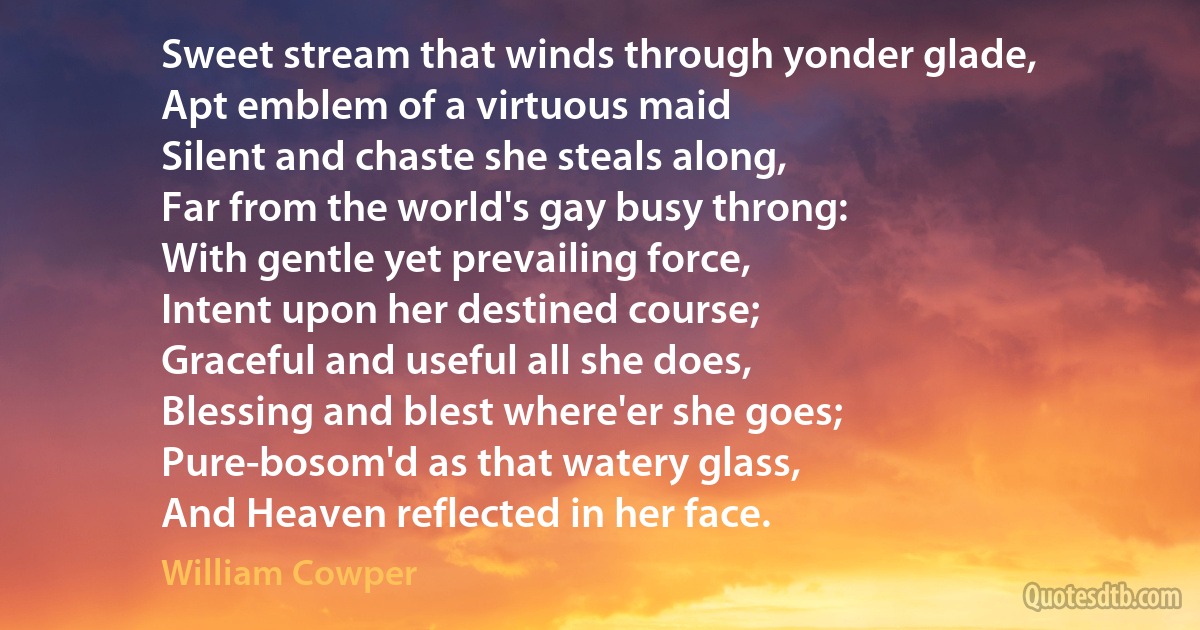 Sweet stream that winds through yonder glade,
Apt emblem of a virtuous maid
Silent and chaste she steals along,
Far from the world's gay busy throng:
With gentle yet prevailing force,
Intent upon her destined course;
Graceful and useful all she does,
Blessing and blest where'er she goes;
Pure-bosom'd as that watery glass,
And Heaven reflected in her face. (William Cowper)