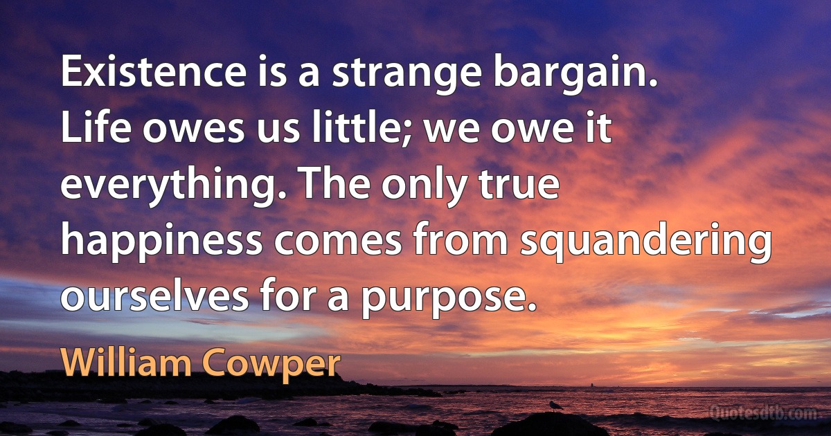 Existence is a strange bargain. Life owes us little; we owe it everything. The only true happiness comes from squandering ourselves for a purpose. (William Cowper)