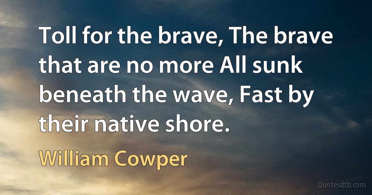 Toll for the brave, The brave that are no more All sunk beneath the wave, Fast by their native shore. (William Cowper)