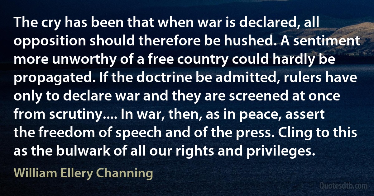 The cry has been that when war is declared, all opposition should therefore be hushed. A sentiment more unworthy of a free country could hardly be propagated. If the doctrine be admitted, rulers have only to declare war and they are screened at once from scrutiny.... In war, then, as in peace, assert the freedom of speech and of the press. Cling to this as the bulwark of all our rights and privileges. (William Ellery Channing)