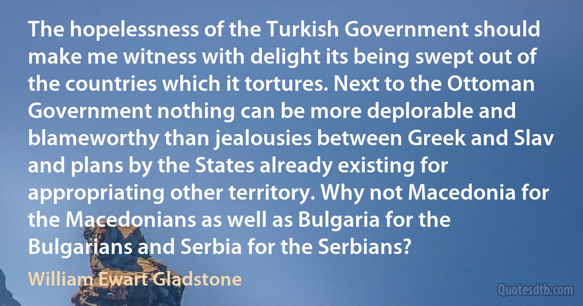 The hopelessness of the Turkish Government should make me witness with delight its being swept out of the countries which it tortures. Next to the Ottoman Government nothing can be more deplorable and blameworthy than jealousies between Greek and Slav and plans by the States already existing for appropriating other territory. Why not Macedonia for the Macedonians as well as Bulgaria for the Bulgarians and Serbia for the Serbians? (William Ewart Gladstone)