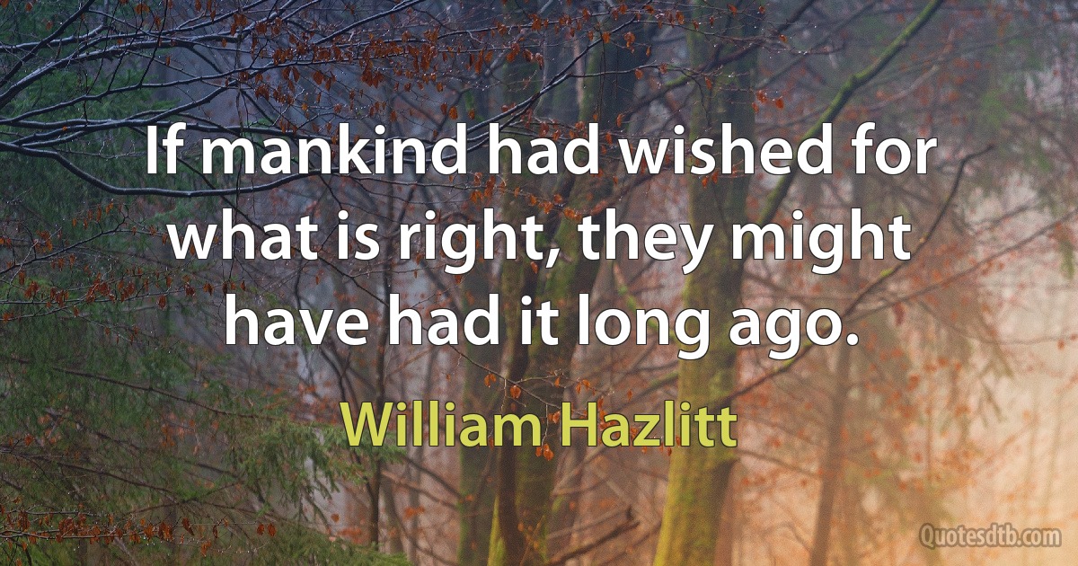 If mankind had wished for what is right, they might have had it long ago. (William Hazlitt)