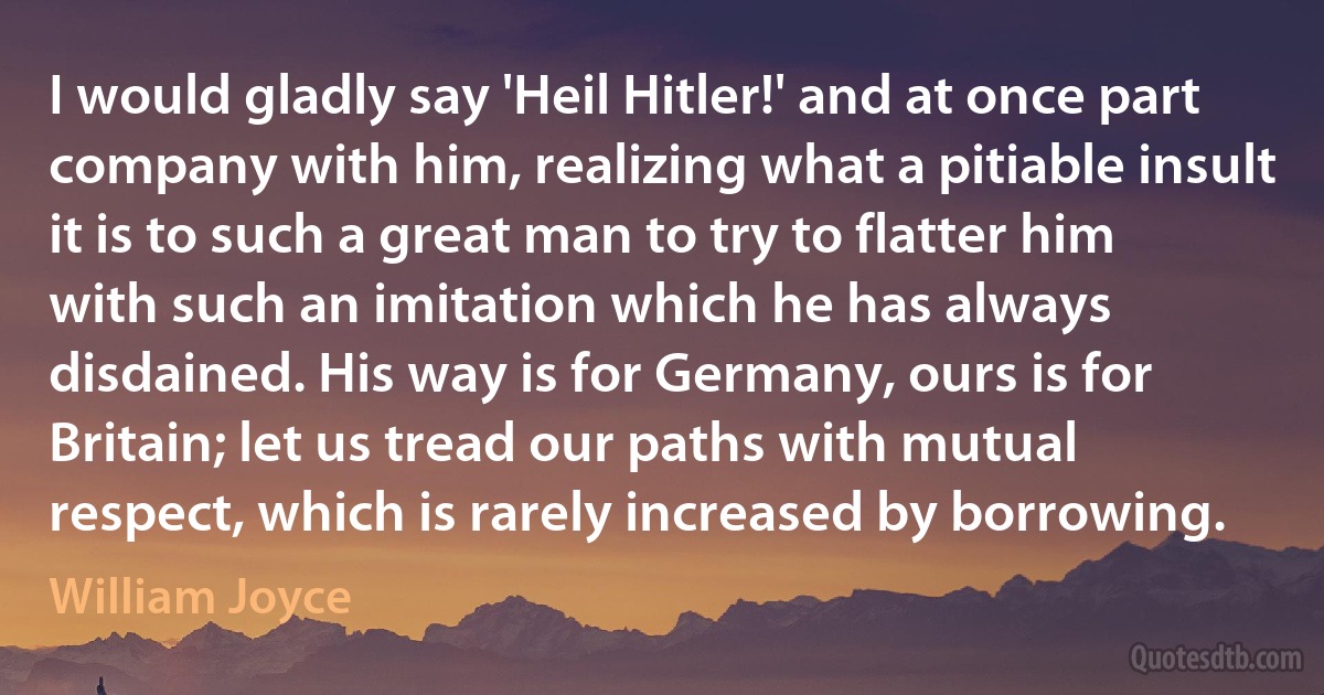 I would gladly say 'Heil Hitler!' and at once part company with him, realizing what a pitiable insult it is to such a great man to try to flatter him with such an imitation which he has always disdained. His way is for Germany, ours is for Britain; let us tread our paths with mutual respect, which is rarely increased by borrowing. (William Joyce)