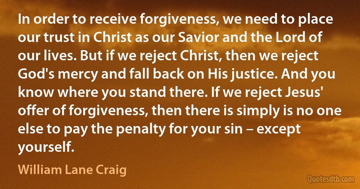 In order to receive forgiveness, we need to place our trust in Christ as our Savior and the Lord of our lives. But if we reject Christ, then we reject God's mercy and fall back on His justice. And you know where you stand there. If we reject Jesus' offer of forgiveness, then there is simply is no one else to pay the penalty for your sin – except yourself. (William Lane Craig)