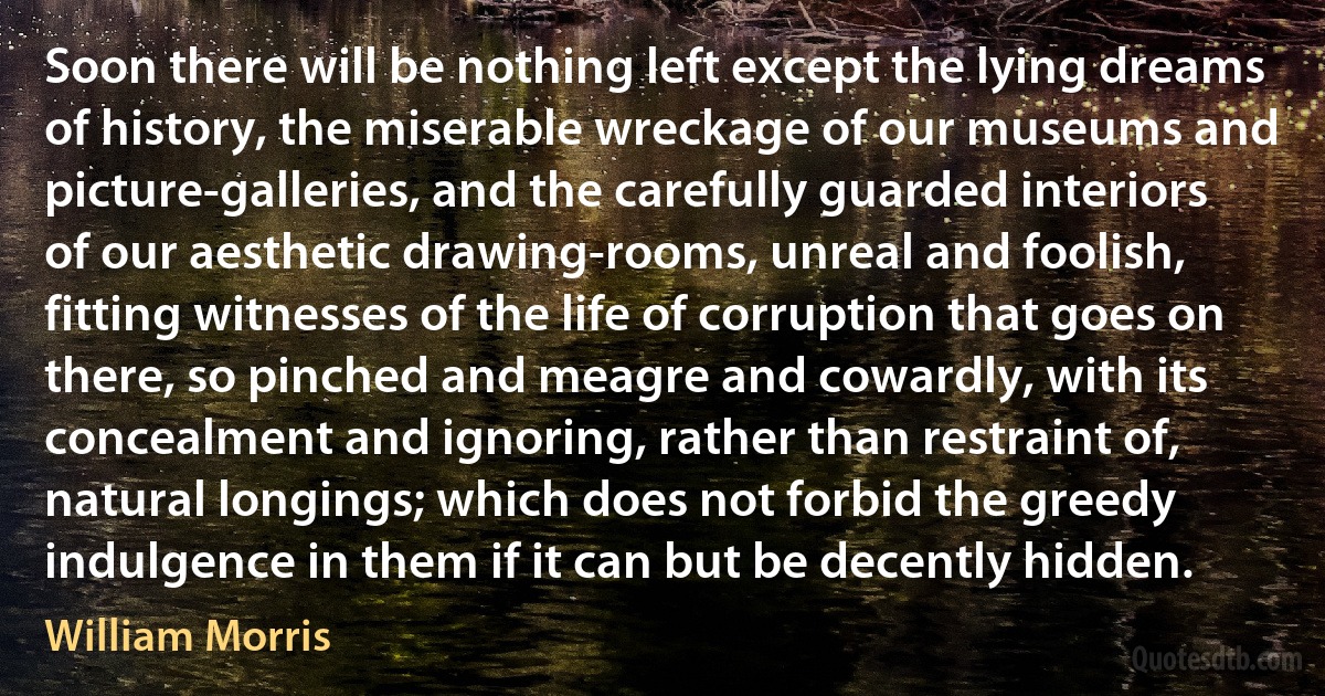 Soon there will be nothing left except the lying dreams of history, the miserable wreckage of our museums and picture-galleries, and the carefully guarded interiors of our aesthetic drawing-rooms, unreal and foolish, fitting witnesses of the life of corruption that goes on there, so pinched and meagre and cowardly, with its concealment and ignoring, rather than restraint of, natural longings; which does not forbid the greedy indulgence in them if it can but be decently hidden. (William Morris)