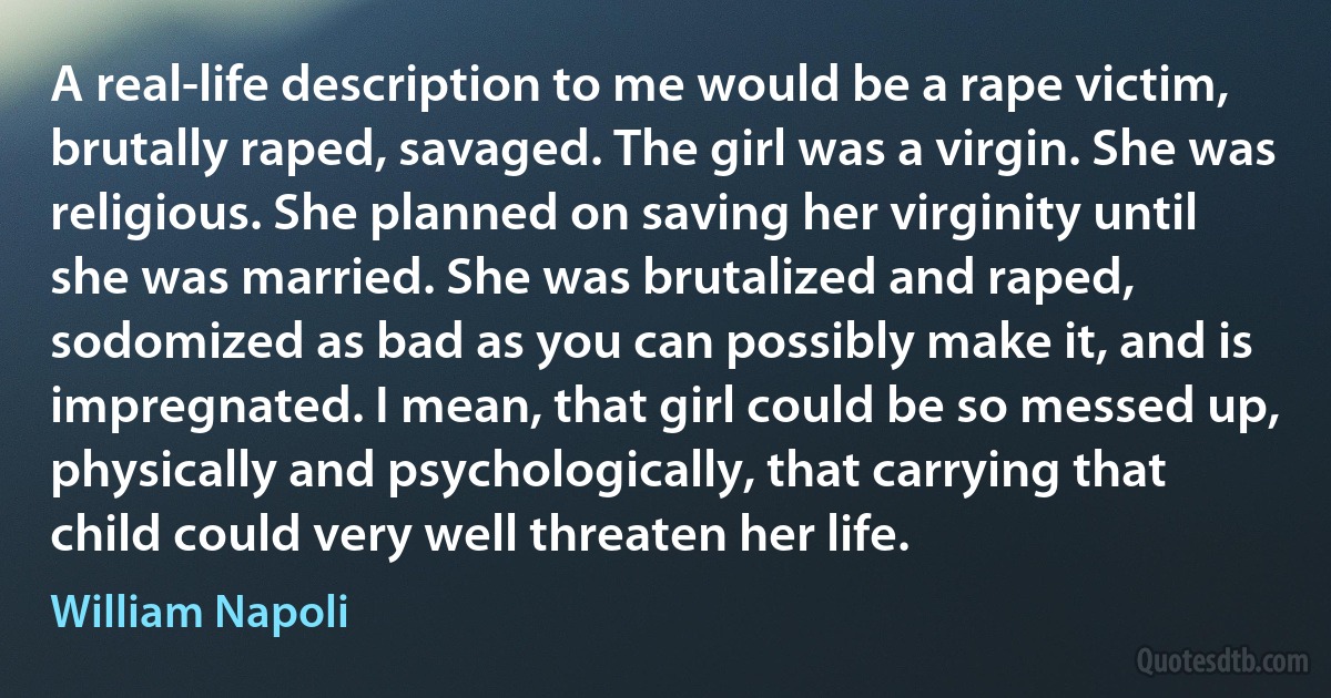 A real-life description to me would be a rape victim, brutally raped, savaged. The girl was a virgin. She was religious. She planned on saving her virginity until she was married. She was brutalized and raped, sodomized as bad as you can possibly make it, and is impregnated. I mean, that girl could be so messed up, physically and psychologically, that carrying that child could very well threaten her life. (William Napoli)