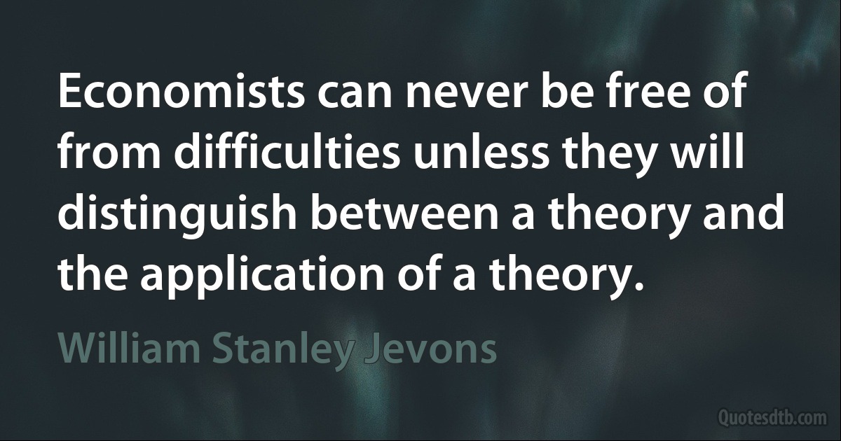 Economists can never be free of from difficulties unless they will distinguish between a theory and the application of a theory. (William Stanley Jevons)