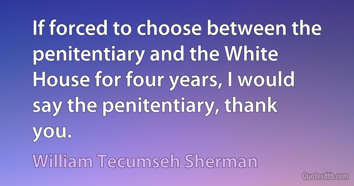 If forced to choose between the penitentiary and the White House for four years, I would say the penitentiary, thank you. (William Tecumseh Sherman)