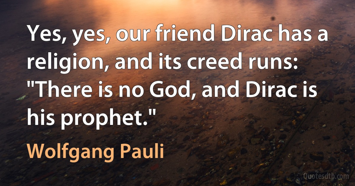 Yes, yes, our friend Dirac has a religion, and its creed runs: "There is no God, and Dirac is his prophet." (Wolfgang Pauli)