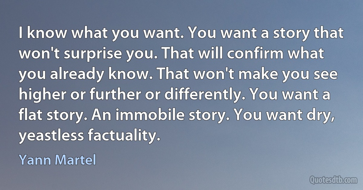 I know what you want. You want a story that won't surprise you. That will confirm what you already know. That won't make you see higher or further or differently. You want a flat story. An immobile story. You want dry, yeastless factuality. (Yann Martel)