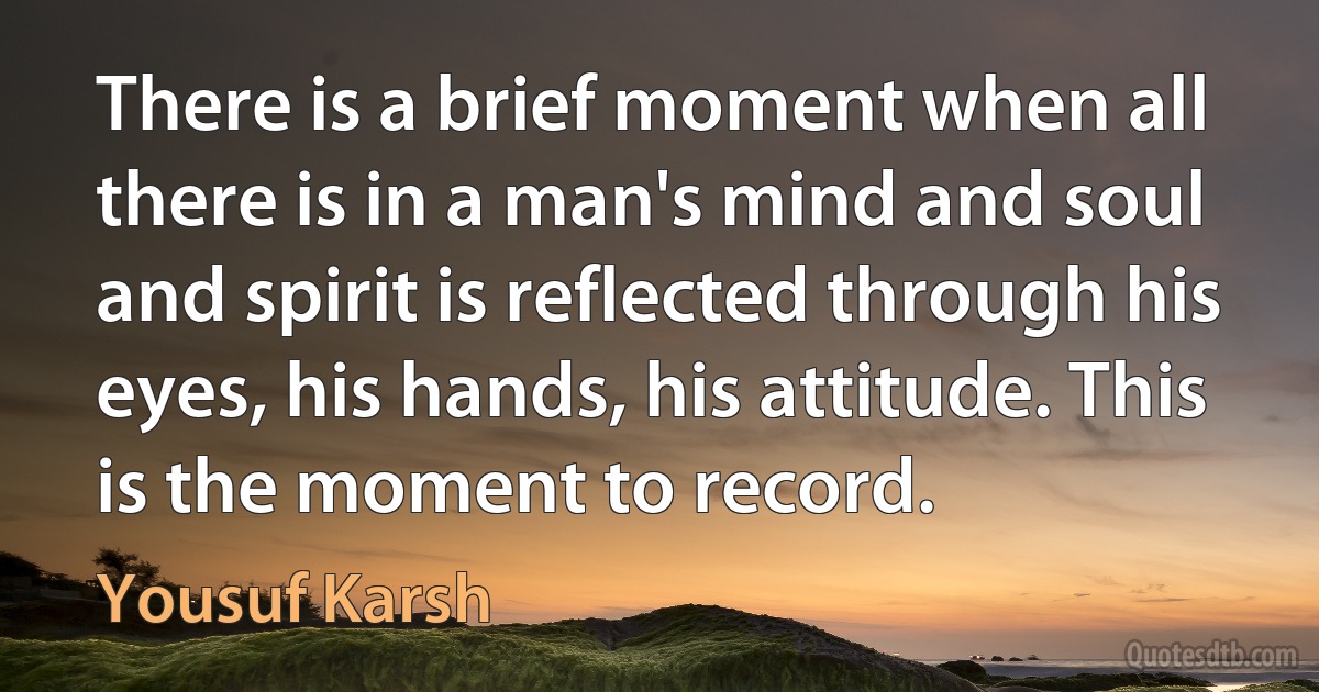 There is a brief moment when all there is in a man's mind and soul and spirit is reflected through his eyes, his hands, his attitude. This is the moment to record. (Yousuf Karsh)