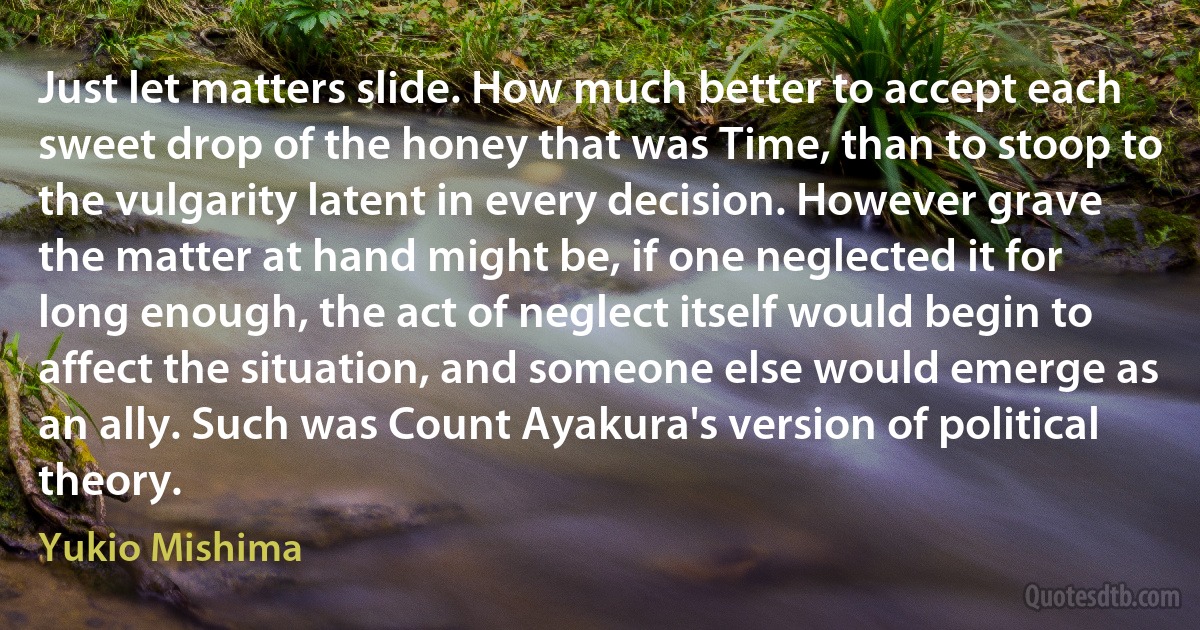 Just let matters slide. How much better to accept each sweet drop of the honey that was Time, than to stoop to the vulgarity latent in every decision. However grave the matter at hand might be, if one neglected it for long enough, the act of neglect itself would begin to affect the situation, and someone else would emerge as an ally. Such was Count Ayakura's version of political theory. (Yukio Mishima)