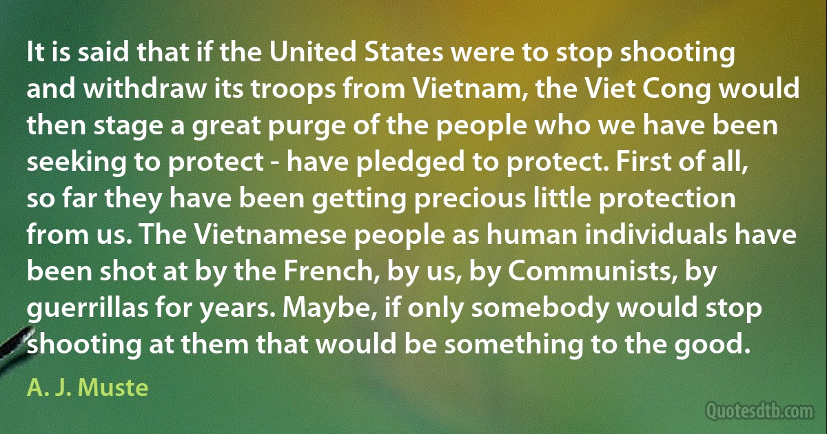 It is said that if the United States were to stop shooting and withdraw its troops from Vietnam, the Viet Cong would then stage a great purge of the people who we have been seeking to protect - have pledged to protect. First of all, so far they have been getting precious little protection from us. The Vietnamese people as human individuals have been shot at by the French, by us, by Communists, by guerrillas for years. Maybe, if only somebody would stop shooting at them that would be something to the good. (A. J. Muste)