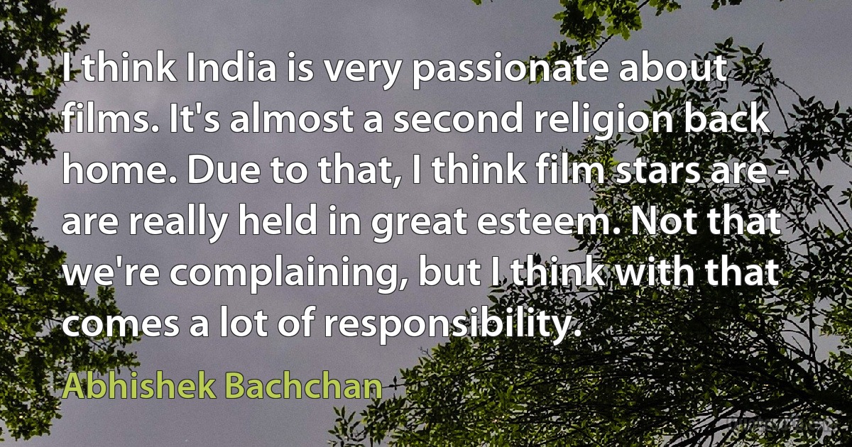 I think India is very passionate about films. It's almost a second religion back home. Due to that, I think film stars are - are really held in great esteem. Not that we're complaining, but I think with that comes a lot of responsibility. (Abhishek Bachchan)