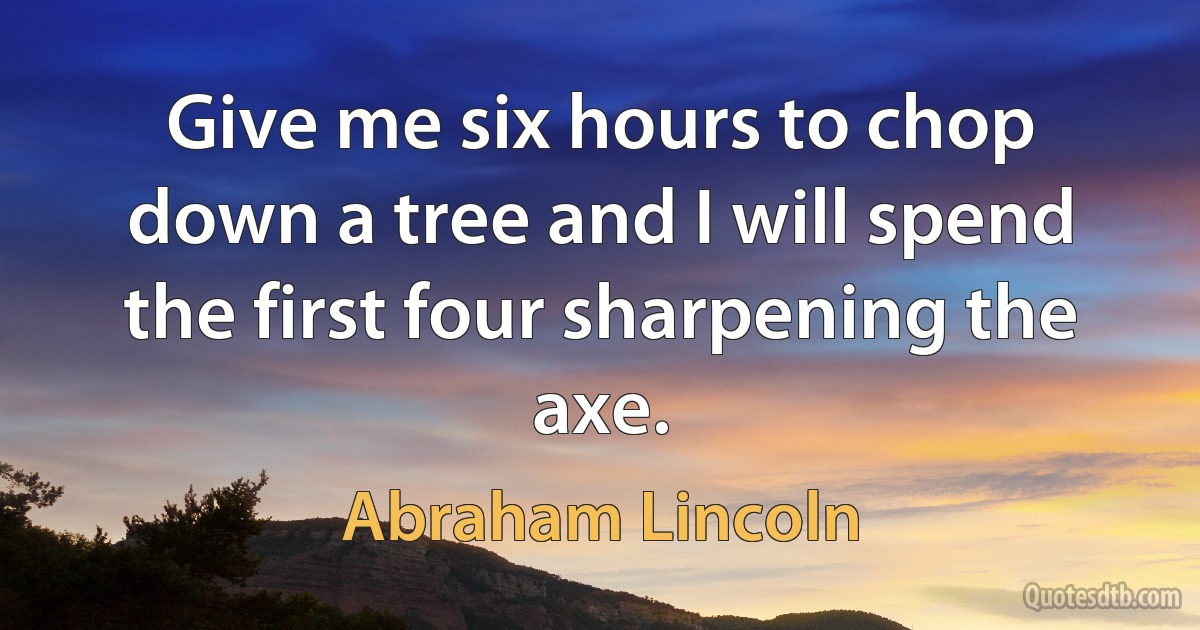 Give me six hours to chop down a tree and I will spend the first four sharpening the axe. (Abraham Lincoln)