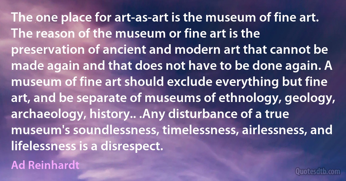 The one place for art-as-art is the museum of fine art. The reason of the museum or fine art is the preservation of ancient and modern art that cannot be made again and that does not have to be done again. A museum of fine art should exclude everything but fine art, and be separate of museums of ethnology, geology, archaeology, history.. .Any disturbance of a true museum's soundlessness, timelessness, airlessness, and lifelessness is a disrespect. (Ad Reinhardt)